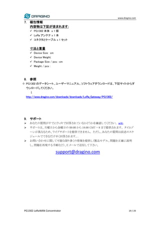 www.dragino.com
PG1302 LoRaWAN Concentrator 29 / 29
7. 梱包情報
内容物は下記が含まれます:
 PG1302 本体 ｘ 1 個
 LoRa アンテナ x 1 本
 コネクタとケーブル x 1 セット
寸法と重量
 Device Size: cm
 Device Weight:
 Package Size / pcs : cm
 Weight / pcs :
8. 参照
 PG1302 のデータシート、ユーザーマニュアル、ソフトウェアダウンロードは、下記サイトからダ
ウンロードしてください。
↓
http://www.dragino.com/downloads/downloads/LoRa_Gateway/PG1302/
9. サポート
 あなたの質問がすでにウィキで回答されているかどうかを確認してください。wiki.
 サポートは、月曜日から金曜日の 09:00 から 18:00 GMT + 8 まで提供されます。 タイムゾ
ーンが異なるため、ライブサポートを提供できません。 ただし、あなたの質問は前述のスケ
ジュールでできるだけ早く回答されます。.
 お問い合わせに関して可能な限り多くの情報を提供し（製品モデル、問題を正確に説明
し、問題を再現する手順など）、E メールで送信して下さい。
support@dragino.com
 