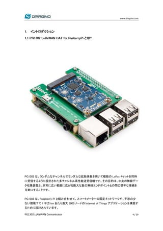 www.dragino.com
PG1302 LoRaWAN Concentrator 4 / 29
1. イントロダクション
1.1 PG1302 LoRaWAN HAT for RasberryPi とは?
PG1302 は、ランダムなチャンネルでランダムな拡散係数を用いて複数の LoRa パケットを同時
に受信するように設計された多チャンネル高性能送受信機です。その目的は、中央の無線デー
タ収集装置と、非常に広い範囲に広がる膨大な数の無線エンドポイントとの間の堅牢な接続を
可能にすることです。
PG1302 は、Raspberry Pi と組み合わせて、スマートメーターの固定ネットワークや、干渉の少
ない環境下で 1 平方 km あたり最大 5000 ノードの Internet of Things アプリケーションを構築す
るために設計されています。
 