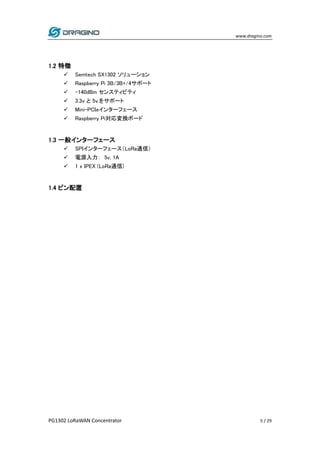 www.dragino.com
PG1302 LoRaWAN Concentrator 5 / 29
1.2 特徴
 Semtech SX1302 ソリューション
 Raspberry Pi 3B/3B+/4サポート
 -140dBm センスティビティ
 3.3v と 5v.をサポート
 Mini-PCIeインターフェース
 Raspberry Pi対応変換ボード
1.3 一般インターフェース
 SPIインターフェース（LoRa通信）
 電源入力： 5v, 1A
 1 x IPEX (LoRa通信)
1.4 ピン配置
 