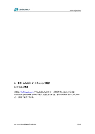 www.dragino.com
PG1302 LoRaWAN Concentrator 7 / 29
2. 事例： LoRaWAN ゲートウェイとして設定
2.1 システム構造
本例は、TheThingsNetwork (TTN v3)の LoRaWAN サーバを利用するために、PG1302＋
RasberryPi を LoRaWAN ゲートウェイとして設定する例です。他の LoRaWAN ネットワークサー
バーも同様で対応できます。
 