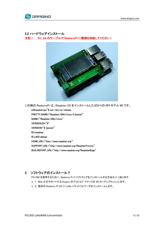 www.dragino.com
PG1302 LoRaWAN Concentrator 9 / 29
2.2 ハードウェアインストール
注記！： 5V、2A のケーブルで RasberryPi に電源を供給してください！
この例の RasberryPi は、Raspbian OS をインストールしたばかりの RPI モデル 4B です。
pi@raspberrypi:~$ cat /etc/os-release
PRETTY_NAME="Raspbian GNU/Linux 8 (jessie)"
NAME="Raspbian GNU/Linux"
VERSION_ID="8"
VERSION="8 (jessie)"
ID=raspbian
ID_LIKE=debian
HOME_URL="http://www.raspbian.org/"
SUPPORT_URL="http://www.raspbian.org/RaspbianForums"
BUG_REPORT_URL="http://www.raspbian.org/RaspbianBugs"
3. ソフトウェアのインストール？
PG1302 を使用するために、Rasberry Pi にソフトウェアをインストールする方法は 2 つあります：
 １．Web UI をサポートする Dragino のプリビルド・イメージを SD カードにフラッシュします。
 ２．既存の Rasberry Pi OS に LoRa パケットフォワーダをインストールします。
 