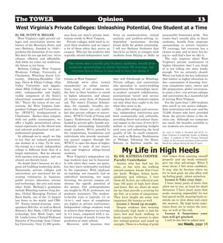 The TOWER                                                          Opinion                                                                                      13
West Virginia’s Private Colleges: Unleashing Potential, One Student at a Time
By DR. SCOTT D. MILLER                  ates from our state’s private insti-    focus on communication, critical        measurable hometown pride. Our
   West Virginia’s eight private col-   tutions reside in West Virginia.        analysis and problem-solving, in-       teams don’t usually play in fancy
leges and universities mirror the         Private colleges work hard to re-     dependent institutions develop          stadiums, benefit from corporate
history of the Mountain State, and      cruit their students, and we expect     broad skills for global citizenship.    sponsorships or attract lucrative
one—Bethany, founded in 1840—           a lot of them when they arrive on       I tell our Bethany freshmen that        TV coverage, but everyone has a
predates the formation of our state.    campus. Who are the students who        they’ll be as likely to compete with    chance to play and to have fun do-
But don’t let our age fool you: we’re   typically attend independent insti-     students from Beijing or Delhi as       ing it—and that’s how we like it.
vibrant, efficient and affordable.                                                                                         The only negative about West
And while we value our traditions,                                                                                      Virginia’s private institutions of
                                          “Our teams don’t usually play in fancy stadiums, benefit from
the future is our focus.                                                                                                higher education that I can think
                                           corporate sponsorships or attract lucrative TV coverage, but
   Bethany College, West Virginia                                                                                       of is not telling our story loudly
Wesleyan College, University of              everyone has a chance to play and to have fun doing it.”                   enough. Yet we certainly should.
Charleston, Wheeling Jesuit Uni-                                                                                        When you look at the key indicators
versity, Alderson-Broaddus Col-         tutions in West Virginia?               they will Pittsburgh or Wheeling.       that matter in higher education to-
lege, Davis & Elkins College, Ohio        Although we’re often viewed           Private colleges and universities       day—assessment of learning, four-
Valley University, and Appala-          (mistakenly) as elitist institu-        also specialize in career-building      year completion rates, career and
chian Bible College are “an acces-      tions, many of our students are         experiences like internships, facul-    life preparation, global awareness,
sible, indispensable and highly         the first in their families to enroll   ty-student research collaboration,      to name a few—our private colleges
visible component of the State’s        in higher education, and almost         international travel and service        and universities do a masterful job
educational, economic and cultural      all receive some form of financial      learning that help students explore     of serving West Virginia.
life.” That’s the vision of our con-    aid. The state’s Promise Scholar-       not only what they ought to do, but        For the more than 7,500 students
sortium, the West Virginia Inde-        ship, for example, benefits stu-        what they want to do.                   who enroll in our state’s indepen-
pendent Colleges and Universities,      dents who choose not only public          Like public colleges and universi-    dent institutions each year, and the
Inc. (WVICU), headquartered in          but also private colleges or univer-    ties, independent institutions give     72,000 alumni who have preceded
Charleston. Rather than compete         sities. WVICU Circle of Vision and      back economically and culturally,       them, the private choice is the ob-
with our public counterparts, we        Legacy Endowment Scholarships,          providing direct and indirect finan-    vious one. Although our campuses
offer a highly personalized educa-      funded by private gifts, benefit aca-   cial impact to the tune of over $171    are small, the benefits available to
tional experience in the liberal arts   demically outstanding, financially      million in total operating budgets      our students are enormous.
and selected professional and pre-      needy students. We’re grateful to       each year and enhancing the local
professional programs.                  the corporations, foundations and       quality of life. In small communi-      Dr. Scott D. Miller is President and M.M. Co-
                                                                                                                        chran Professor of Leadership Studies at Bethany
   So although we’re small, we like     individuals who provide outstand-       ties such as Bethany, Buckhannon        College. A graduate of West Virginia Wesleyan
to say that we unleash potential,       ing annual support through the          or Philippi, following the Bison,       College, he has served as president of three private
one student at a time. To be sure,      WVICU to open the doors of higher       Bobcats or Battlers instills im-        liberal arts colleges during the past 21 years.
the energy at a small, independent      education to some of our state’s
college is different from that of a
larger institution. But we educate
                                        best and brightest college-bound
                                        students.                                     My Life in High Heels
with passion and purpose, and our         West Virginia’s independent col-      By DR. KATRINA COOPER                   that comes from carrying oneself
alumni are fiercely loyal.              lege students may not be financial-     Faculty Contributor                     properly and my heels certainly
   No doubt that’s because we do a      ly rich when they enter our gates,        Anyone who has had me for             give me that advantage. When I
great job building leadership skills.   but they leave undeniably enriched      class, or has seen me walking           wear them, I feel more confident.
Nationwide, private colleges and        by the experience. With emphasis        around campus, knows that I love        It may also be because when we
universities are renowned for ed-       on teaching, not research, and on       my heels. Wedges, kitten heels,         try to look good, we also often end
ucating visionaries in business,        individual mentoring, not mass          platforms and stilettos, I love         up feeling good…about ourselves.
public service, education, science      lecturing, the private campus cel-      them all. In fact, my collection now      Lesson 2: Take your time.
and technology, the arts and many       ebrates the specific potential of       tops 100 pairs of high heel shoes         I have many pairs of heels that
other fields. Bethany’s graduates       the person. Our undergraduates          and boots. But my shoes do more         allow me to run, at least for short
include Wheeling natives Greg Jor-      are taught by Ph.D. professors, not     for me than provide a covering for      distances. I have many more that
dan, Global Managing Partner of         graduate assistants. The student-       my feet, or a sense of uniqueness.      make running impossible! In our
Reed Smith, one of the 15 largest       to-faculty ratio is typically 13- or    They have taught me some very           fast-paced world, wearing heels re-
law firms in the world, and CBS-        14-to-1, and rates of completion        important life lessons as well.         minds me to slow down and enjoy
TV Emmy-Award-winning corre-            are higher at private institutions:       Lesson 1: Stand up straight.          the moment. My high heels some-
spondent Bob Orr, as well as Beech      Independent college students tend         Despite evidence that wearing         times force me to notice the jour-
Bottom’s Ken Bado, CEO of global        to achieve their degrees on average     ridiculously high heels is bad for      ney, as well as the end.
technology firm Mark Logic, and         in 4.5 years, compared with a na-       one’s feet and back, walking in           Lesson 3: Sometimes your
Dr. Linda Lewis, Clinical Professor     tional average of nearly 6 years for    heels requires the wearer to alter      toes will get pinched.
Emerita of Neurology from Colum-        graduates at state schools.             her normal posture and stand up           I will be the first to admit that
bia University. Over 21,000 gradu-        Moreover, with missions that          straight. There is a feeling of pride                    see Heels, page 14
 