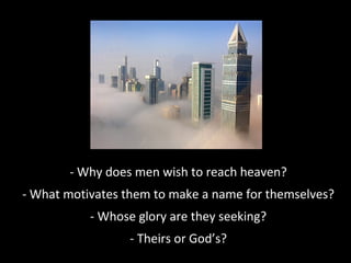 - Why does men wish to reach heaven?
- What motivates them to make a name for themselves?
- Whose glory are they seeking?
- Theirs or God’s?
 
