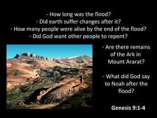 - How long was the flood?
- Did earth suffer changes after it?
- How many people were alive by the end of the flood?
- Did God want other people to repent?
- Are there remains
of the Ark in
Mount Ararat?
- What did God say
to Noah after the
flood?
Genesis 9:1-4
 