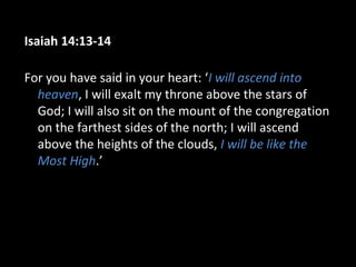Isaiah 14:13-14
For you have said in your heart: ‘I will ascend into
heaven, I will exalt my throne above the stars of
God; I will also sit on the mount of the congregation
on the farthest sides of the north; I will ascend
above the heights of the clouds, I will be like the
Most High.’
 