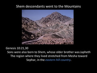 Shem descendants went to the Mountains
Genesis 10:21,30
Sons were also born to Shem, whose older brother wasJapheth
The region where they lived stretched from Mesha toward
Sephar, in the eastern hill country.
 