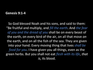 Genesis 9:1-4
So God blessed Noah and his sons, and said to them:
“Be fruitful and multiply, and fill the earth. And the fear
of you and the dread of you shall be on every beast of
the earth, on every bird of the air, on all that move on
the earth, and on all the fish of the sea. They are given
into your hand. Every moving thing that lives shall be
food for you. I have given you all things, even as the
green herbs. But you shall not eat flesh with its life, that
is, its blood.
 