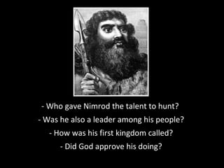 - Who gave Nimrod the talent to hunt??
- Was he also a leader among his people?
- How was his first kingdom called?
- Did God approve his doing?
 