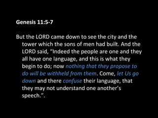 Genesis 11:5-7
But the LORD came down to see the city and the
tower which the sons of men had built. And the
LORD said, “Indeed the people are one and they
all have one language, and this is what they
begin to do; now nothing that they propose to
do will be withheld from them. Come, let Us go
down and there confuse their language, that
they may not understand one another’s
speech.”.
 