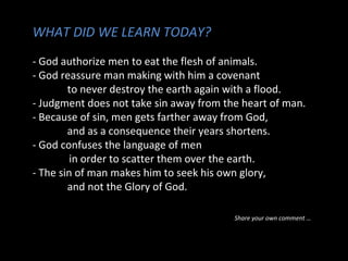 WHAT DID WE LEARN TODAY?
- God authorize men to eat the flesh of animals.
- God reassure man making with him a covenant
to never destroy the earth again with a flood.
- Judgment does not take sin away from the heart of man.
- Because of sin, men gets farther away from God,
and as a consequence their years shortens.
- God confuses the language of men
in order to scatter them over the earth.
- The sin of man makes him to seek his own glory,
and not the Glory of God.
Share your own comment …
 