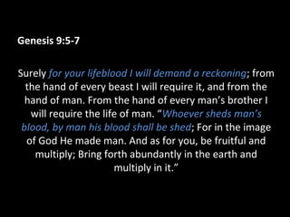 Genesis 9:5-7
Surely for your lifeblood I will demand a reckoning; from
the hand of every beast I will require it, and from the
hand of man. From the hand of every man’s brother I
will require the life of man. “Whoever sheds man’s
blood, by man his blood shall be shed; For in the image
of God He made man. And as for you, be fruitful and
multiply; Bring forth abundantly in the earth and
multiply in it.”
 