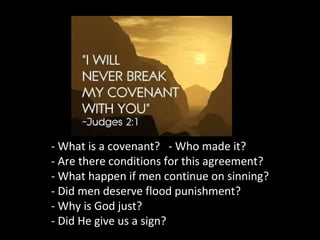 - What is a covenant? - Who made it?
- Are there conditions for this agreement?
- What happen if men continue on sinning?
- Did men deserve flood punishment?
- Why is God just?
- Did He give us a sign?
 