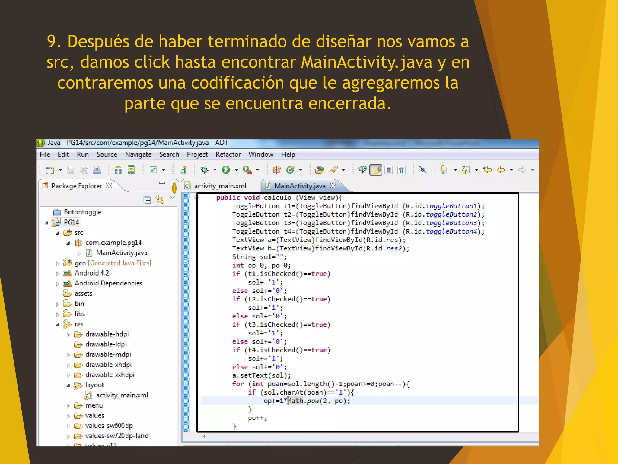 9. Después de haber terminado de diseñar nos vamos a
src, damos click hasta encontrar MainActivity.java y en
contraremos una codificación que le agregaremos la
parte que se encuentra encerrada.
 