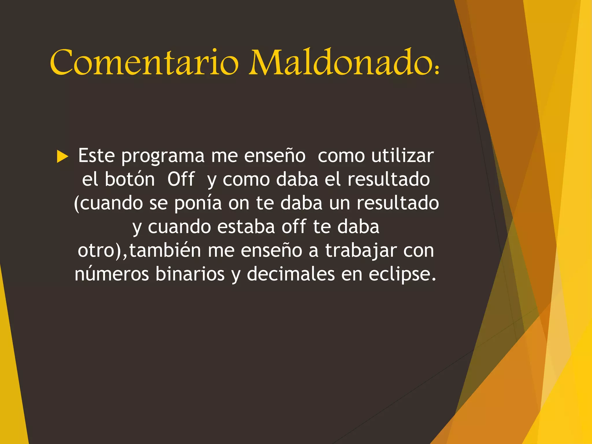 Comentario Maldonado:
 Este programa me enseño como utilizar
el botón Off y como daba el resultado
(cuando se ponía on te daba un resultado
y cuando estaba off te daba
otro),también me enseño a trabajar con
números binarios y decimales en eclipse.
 