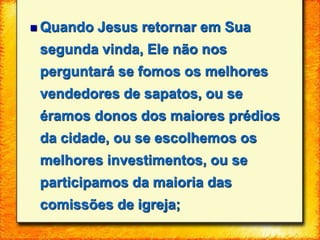  Quando Jesus retornar em Sua
segunda vinda, Ele não nos
perguntará se fomos os melhores
vendedores de sapatos, ou se
éramos donos dos maiores prédios
da cidade, ou se escolhemos os
melhores investimentos, ou se
participamos da maioria das
comissões de igreja;
 