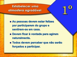  As pessoas devem estar felizes
por participarem do grupo e
sentirem-se em casa.
 Devem ficar à vontade para agirem
naturalmente.
 Todos devem perceber que não serão
forçados a participar.
 