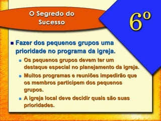  Fazer dos pequenos grupos uma
prioridade no programa da igreja.
 Os pequenos grupos devem ter um
destaque especial no planejamento da igreja.
 Muitos programas e reuniões impedirão que
os membros participem dos pequenos
grupos.
 A igreja local deve decidir quais são suas
prioridades.
 