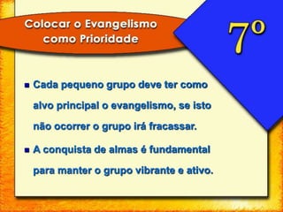  Cada pequeno grupo deve ter como
alvo principal o evangelismo, se isto
não ocorrer o grupo irá fracassar.
 A conquista de almas é fundamental
para manter o grupo vibrante e ativo.
 