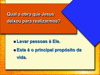  Levar pessoas à Ele.
 Este é o principal propósito da
vida.
Qual a obra que Jesus
deixou para realizarmos?
 