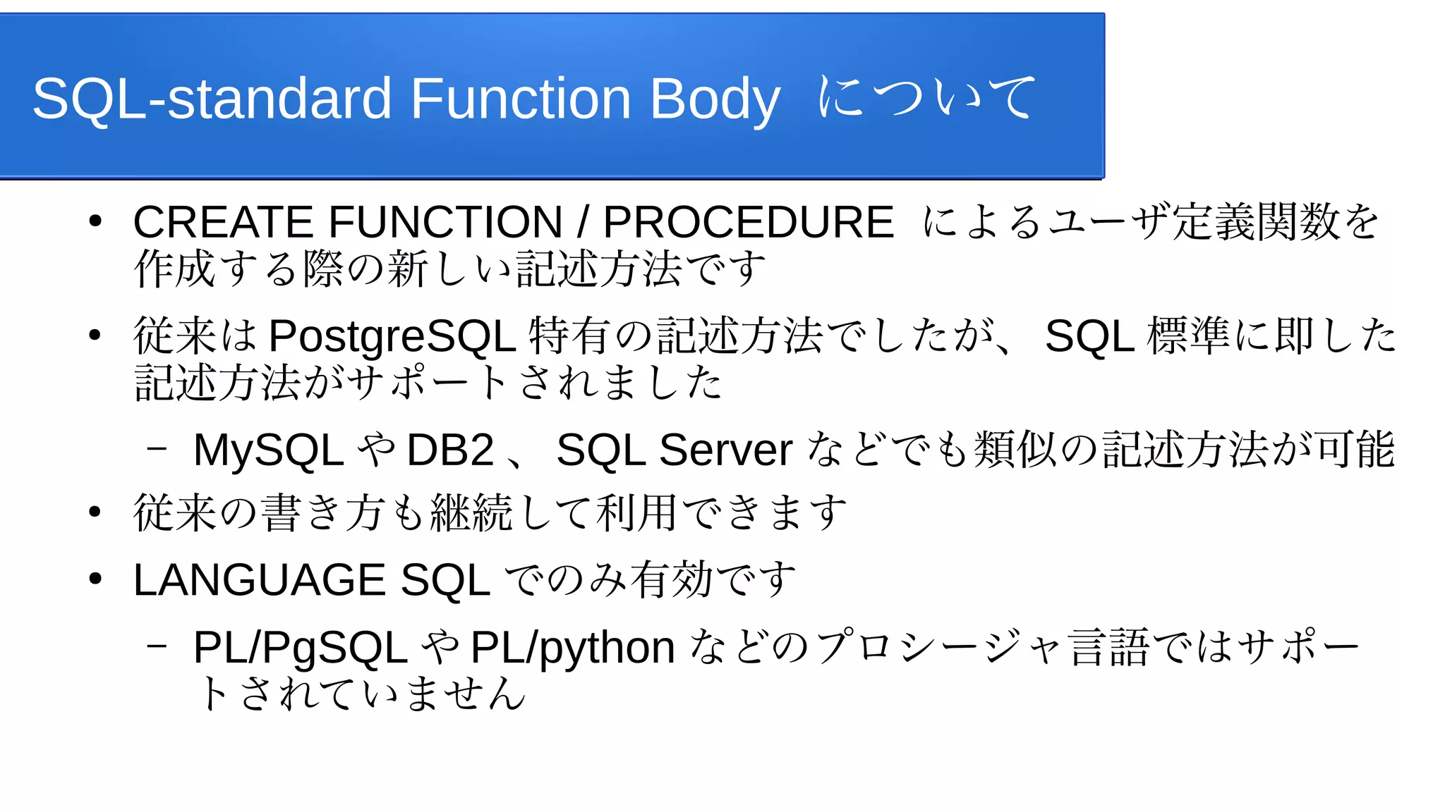 SQL-standard Function Body について
●
CREATE FUNCTION / PROCEDURE によるユーザ定義関数を
作成する際の新しい記述方法です
●
従来は PostgreSQL 特有の記述方法でしたが、 SQL 標準に即した
記述方法がサポートされました
– MySQL や DB2 、 SQL Server などでも類似の記述方法が可能
●
従来の書き方も継続して利用できます
●
LANGUAGE SQL でのみ有効です
– PL/PgSQL や PL/python などのプロシージャ言語ではサポー
トされていません
 