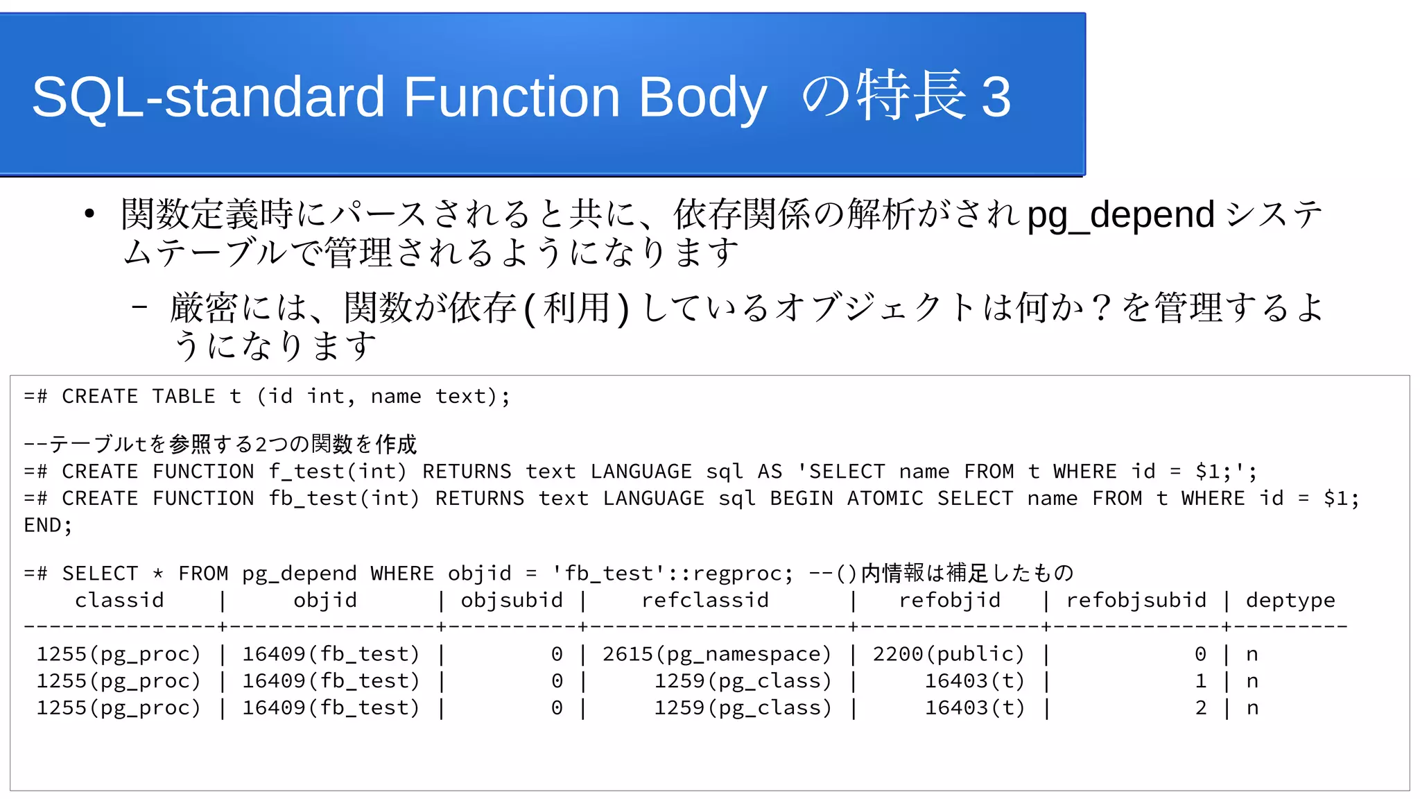SQL-standard Function Body の特長 3
●
関数定義時にパースされると共に、依存関係の解析がされ pg_depend システ
ムテーブルで管理されるようになります
– 厳密には、関数が依存 ( 利用 ) しているオブジェクトは何か？を管理するよ
うになります
=# CREATE TABLE t (id int, name text);
--テ ブル
ー tを参照する2つの 数を作成
関
=# CREATE FUNCTION f_test(int) RETURNS text LANGUAGE sql AS 'SELECT name FROM t WHERE id = $1;';
=# CREATE FUNCTION fb_test(int) RETURNS text LANGUAGE sql BEGIN ATOMIC SELECT name FROM t WHERE id = $1;
END;
=# SELECT * FROM pg_depend WHERE objid = 'fb_test'::regproc; --()内情 は 足したもの
報 補
classid | objid | objsubid | refclassid | refobjid | refobjsubid | deptype
---------------+----------------+----------+--------------------+--------------+-------------+---------
1255(pg_proc) | 16409(fb_test) | 0 | 2615(pg_namespace) | 2200(public) | 0 | n
1255(pg_proc) | 16409(fb_test) | 0 | 1259(pg_class) | 16403(t) | 1 | n
1255(pg_proc) | 16409(fb_test) | 0 | 1259(pg_class) | 16403(t) | 2 | n
 