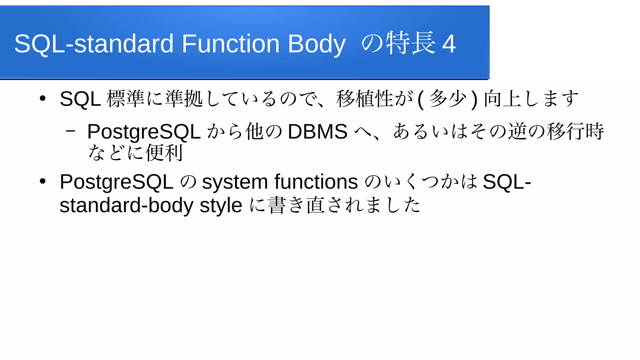 SQL-standard Function Body の特長 4
●
SQL 標準に準拠しているので、移植性が ( 多少 ) 向上します
– PostgreSQL から他の DBMS へ、あるいはその逆の移行時
などに便利
●
PostgreSQL の system functions のいくつかは SQL-
standard-body style に書き直されました
 