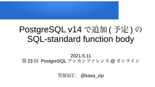 PostgreSQL v14 で追加 ( 予定 ) の
SQL-standard function body
2021.5.11
第 23 回 PostgreSQL アンカンファレンス @ オンライン
笠原辰仁 @kasa_zip
 