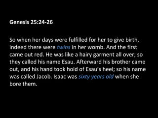 Genesis 25:24-26
So when her days were fulfilled for her to give birth,
indeed there were twins in her womb. And the first
came out red. He was like a hairy garment all over; so
they called his name Esau. Afterward his brother came
out, and his hand took hold of Esau’s heel; so his name
was called Jacob. Isaac was sixty years old when she
bore them.
 