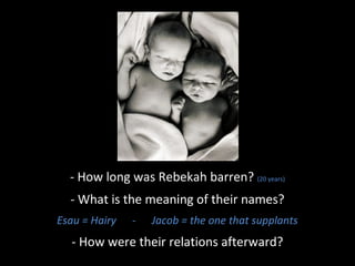 - How long was Rebekah barren? (20 years)
- What is the meaning of their names?
Esau = Hairy - Jacob = the one that supplants
- How were their relations afterward?
 