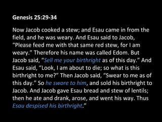 Genesis 25:29-34
Now Jacob cooked a stew; and Esau came in from the
field, and he was weary. And Esau said to Jacob,
“Please feed me with that same red stew, for I am
weary.” Therefore his name was called Edom. But
Jacob said, “Sell me your birthright as of this day.” And
Esau said, “Look, I am about to die; so what is this
birthright to me?” Then Jacob said, “Swear to me as of
this day.” So he swore to him, and sold his birthright to
Jacob. And Jacob gave Esau bread and stew of lentils;
then he ate and drank, arose, and went his way. Thus
Esau despised his birthright.”
 