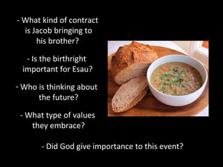 - What kind of contract
is Jacob bringing to
his brother?
- Is the birthright
important for Esau?
- Who is thinking about
the future?
- What type of values
they embrace?
- Did God give importance to this event?
 