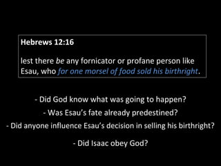 Hebrews 12:16
lest there be any fornicator or profane person like
Esau, who for one morsel of food sold his birthright.
- Did God know what was going to happen?
- Was Esau’s fate already predestined?
- Did anyone influence Esau’s decision in selling his birthright?
- Did Isaac obey God?
 