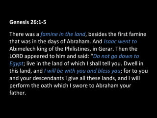 Genesis 26:1-5
There was a famine in the land, besides the first famine
that was in the days of Abraham. And Isaac went to
Abimelech king of the Philistines, in Gerar. Then the
LORD appeared to him and said: “Do not go down to
Egypt; live in the land of which I shall tell you. Dwell in
this land, and I will be with you and bless you; for to you
and your descendants I give all these lands, and I will
perform the oath which I swore to Abraham your
father.
 