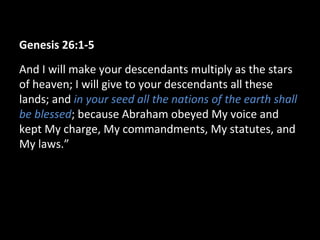 Genesis 26:1-5
And I will make your descendants multiply as the stars
of heaven; I will give to your descendants all these
lands; and in your seed all the nations of the earth shall
be blessed; because Abraham obeyed My voice and
kept My charge, My commandments, My statutes, and
My laws.”
 