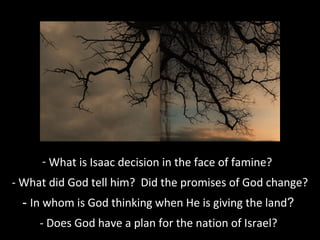- What is Isaac decision in the face of famine?
- What did God tell him? Did the promises of God change?
- In whom is God thinking when He is giving the land?
- Does God have a plan for the nation of Israel?
 