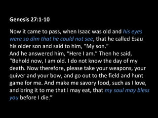 Genesis 27:1-10
Now it came to pass, when Isaac was old and his eyes
were so dim that he could not see, that he called Esau
his older son and said to him, “My son.”
And he answered him, “Here I am.” Then he said,
“Behold now, I am old. I do not know the day of my
death. Now therefore, please take your weapons, your
quiver and your bow, and go out to the field and hunt
game for me. And make me savory food, such as I love,
and bring it to me that I may eat, that my soul may bless
you before I die.”
 