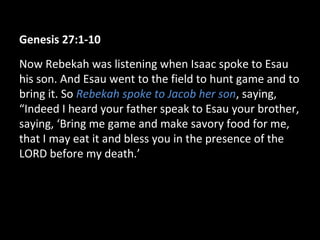 Genesis 27:1-10
Now Rebekah was listening when Isaac spoke to Esau
his son. And Esau went to the field to hunt game and to
bring it. So Rebekah spoke to Jacob her son, saying,
“Indeed I heard your father speak to Esau your brother,
saying, ‘Bring me game and make savory food for me,
that I may eat it and bless you in the presence of the
LORD before my death.’
 