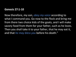 Genesis 27:1-10
Now therefore, my son, obey my voice according to
what I command you. Go now to the flock and bring me
from there two choice kids of the goats, and I will make
savory food from them for your father, such as he loves.
Then you shall take it to your father, that he may eat it,
and that he may bless you before his death.”
 