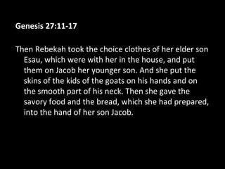 Genesis 27:11-17
Then Rebekah took the choice clothes of her elder son
Esau, which were with her in the house, and put
them on Jacob her younger son. And she put the
skins of the kids of the goats on his hands and on
the smooth part of his neck. Then she gave the
savory food and the bread, which she had prepared,
into the hand of her son Jacob.
 