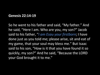 Genesis 22:14-19
So he went to his father and said, “My father.” And
he said, “Here I am. Who are you, my son?” Jacob
said to his father, “I am Esau your firstborn; I have
done just as you told me; please arise, sit and eat of
my game, that your soul may bless me.” But Isaac
said to his son, “How is it that you have found it so
quickly, my son?” And he said, “Because the LORD
your God brought it to me.”
 