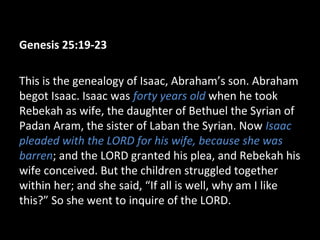 Genesis 25:19-23
This is the genealogy of Isaac, Abraham’s son. Abraham
begot Isaac. Isaac was forty years old when he took
Rebekah as wife, the daughter of Bethuel the Syrian of
Padan Aram, the sister of Laban the Syrian. Now Isaac
pleaded with the LORD for his wife, because she was
barren; and the LORD granted his plea, and Rebekah his
wife conceived. But the children struggled together
within her; and she said, “If all is well, why am I like
this?” So she went to inquire of the LORD.
 