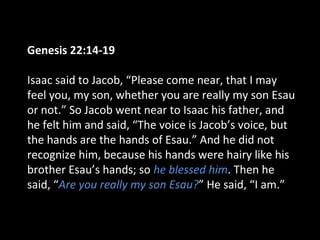 Genesis 22:14-19
Isaac said to Jacob, “Please come near, that I may
feel you, my son, whether you are really my son Esau
or not.” So Jacob went near to Isaac his father, and
he felt him and said, “The voice is Jacob’s voice, but
the hands are the hands of Esau.” And he did not
recognize him, because his hands were hairy like his
brother Esau’s hands; so he blessed him. Then he
said, “Are you really my son Esau?” He said, “I am.”
 