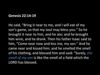 Genesis 22:14-19
He said, “Bring it near to me, and I will eat of my
son’s game, so that my soul may bless you.” So he
brought it near to him, and he ate; and he brought
him wine, and he drank. Then his father Isaac said to
him, “Come near now and kiss me, my son.” And he
came near and kissed him; and he smelled the smell
of his clothing, and blessed him and said: “Surely, the
smell of my son is like the smell of a field which the
LORD has blessed.
 