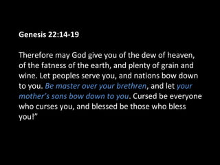 Genesis 22:14-19
Therefore may God give you of the dew of heaven,
of the fatness of the earth, and plenty of grain and
wine. Let peoples serve you, and nations bow down
to you. Be master over your brethren, and let your
mother’s sons bow down to you. Cursed be everyone
who curses you, and blessed be those who bless
you!”
 