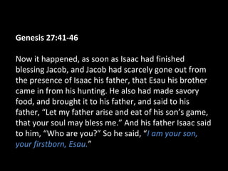 Genesis 27:41-46
Now it happened, as soon as Isaac had finished
blessing Jacob, and Jacob had scarcely gone out from
the presence of Isaac his father, that Esau his brother
came in from his hunting. He also had made savory
food, and brought it to his father, and said to his
father, “Let my father arise and eat of his son’s game,
that your soul may bless me.” And his father Isaac said
to him, “Who are you?” So he said, “I am your son,
your firstborn, Esau.”
 