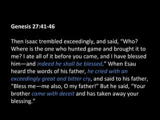 Genesis 27:41-46
Then Isaac trembled exceedingly, and said, “Who?
Where is the one who hunted game and brought it to
me? I ate all of it before you came, and I have blessed
him—and indeed he shall be blessed.” When Esau
heard the words of his father, he cried with an
exceedingly great and bitter cry, and said to his father,
“Bless me—me also, O my father!” But he said, “Your
brother came with deceit and has taken away your
blessing.”
 