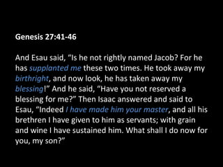 Genesis 27:41-46
And Esau said, “Is he not rightly named Jacob? For he
has supplanted me these two times. He took away my
birthright, and now look, he has taken away my
blessing!” And he said, “Have you not reserved a
blessing for me?” Then Isaac answered and said to
Esau, “Indeed I have made him your master, and all his
brethren I have given to him as servants; with grain
and wine I have sustained him. What shall I do now for
you, my son?”
 