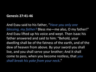 Genesis 27:41-46
And Esau said to his father, “Have you only one
blessing, my father? Bless me—me also, O my father!”
And Esau lifted up his voice and wept. Then Isaac his
father answered and said to him: “Behold, your
dwelling shall be of the fatness of the earth, and of the
dew of heaven from above. By your sword you shall
live, and you shall serve your brother; And it shall
come to pass, when you become restless, that you
shall break his yoke from your neck.”
 
