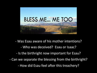 - Was Esau aware of his mother intentions??
- Who was deceived? Esau or Isaac?
- Is the birthright now important for Esau?
- Can we separate the blessing from the birthright?
- How did Esau feel after this treachery?
 