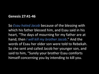 Genesis 27:41-46
So Esau hated Jacob because of the blessing with
which his father blessed him, and Esau said in his
heart, “The days of mourning for my father are at
hand; then I will kill my brother Jacob.” And the
words of Esau her older son were told to Rebekah.
So she sent and called Jacob her younger son, and
said to him, “Surely your brother Esau comforts
himself concerning you by intending to kill you.
 